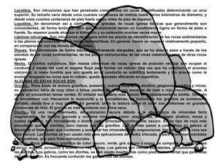 Lacolitos. Son intrusiones que han penetrado como lentes en rocas estratificadas determinando un arco
superior. Su tamaño varía desde unos cuantos centenares de metros hasta varios kilómetros de diámetro, y
desde unos cuantos centenares de pies hasta varios miles de pies de espesor.
Lopolitos. Se denominan así a ciertas masas grandes de rocas ígneas básicas que generalmente son
concordantes, de forma lenticular pero que centralmente tienen un hundimiento ligero en forma de plato o
fuente. Su espesor puede alcanzar el kilómetro y su extensión muchas veces mayor.
Láminas intrusivas. Son intrusiones de magma entre los planos de estratificación de las rocas sedimentarias
o los planos estructurales de las rocas metamórficas. En general, tienen un espesor relativamente pequeño,
en comparación con las demás dimensiones.
Diques. Son intrusiones de forma tabular, relativamente alargadas, que se ha abierto paso a través de los
estratos de las rocas sedimentarias, de los planos estructurales de las rocas metamórficas, o de otras rocas
ígneas.
Necks. O cuellos volcánicos. Son masas cilíndricas de rocas ígneas de posición vertical que ocupan el
conducto a través del cual el magma fluyó para formar un volcán. Una vez que ha concluido el proceso
volcánico, la masa fundida que aún queda en el conducto se solidifica lentamente y tan pronto como la
erosión desgasta las rocas que lo cubren, queda expuesto aflorando en superficie.
ALGUNAS DE ESTAS ROCAS SON:
Granito.- Roca ácida de textura granítica, presenta: cuarzo, feldespato alcalino, plagioclasa sódica y micas,
su coloración varía de muy claro a tonos medios de gris, con sombras de rosa o rojo frecuentemente. A
veces se encuentran tonos verdes. El mineral secundario más común es probablemente la biotita. También
se encuentran con frecuencia la muscovita y la hornablenda. La textura de los granitos es sumamente
variable, desde fina a muy gruesa. En general, tanto la textura como el color son uniformes en grandes
volúmenes de roca. El granito es más resistente con clima seco.
Diorita.- Es una roca intermedia, de coloración oscura debido a la abundancia de minerales ferro
magnesianos. De textura granuda y contiene minerales como: plagioclasa, feldespato alcalino, micas y
cuarzo (escaso), con hornablenda o biotita como principal constituyente oscuro. Es un tipo de roca más
abundante que las sienitas, pero menos que los granitos. Las dioritas pasan a convertirse en gabros al
disminuir el feldespato que contienen y aumentar los minerales ferro magnesianos, haciendo que la roca sea
más oscura. Las dioritas se han usado más para aplicaciones de piedra triturada, o para fines monumentales
y decorativos, que para fines estructurales.
Gabros.- Roca de textura granítica de color oscuro, verde, gris oscuro o negro, se compone de: plagioclasa
cálcica, auguita, piroxeno, y olivino, no hay cuarzo. Los gabros son menos abundantes, probablemente que
las dioritas. Los gabros, como las dioritas, se han usado mucho más como piedra ornamental que para fines
de construcción. Es frecuente confundir los gabros con las dioritas.
 