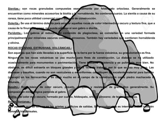 Sienitas.- son rocas granuladas compuestas esencialmente por feldespato ortoclasa. Generalmente se
encuentran como minerales accesorios la biotita y la hornablenda. No contienen cuarzo. La sienita a causa de su
rareza, tiene poca utilidad comercial como material de construcción.
Dolerita.- Se usa el término dolerita para asignar aquellas rocas de color intermedio y oscuro y textura fina, que a
causa de la finura del grano, no puede saberse si son gabro o diorita.
Peridotita.- Los gabros al reducirse el contenido de plagioclasa, se convierten en una variedad formada
principalmente por minerales oscuros como los piroxenos. También hay variedades que contienen hornablenda
y olivina.
ROCAS EFUSIVAS, EXTRUSIVAS, VOLCÁNICAS.-
Son aquellas que han sido llevadas a la superficie de la tierra por la fuerza volcánica, su granulometría es fina.
Ninguna de las rocas volcánicas se usa mucho para fines de construcción. La diabasa se ha utilizado
ocasionalmente para monumentos o pavimentación. Tiene bastante resistencia y se pulimenta muy bien. No
obstante, es difícil extraerla en bloques grandes y no es fácil de trabajar, por lo que se usa muy poco. Las
diabasas y basaltos, cuando no son vesiculares o escoriformes constituyen un excelente material para balasto
(cascajo) en los ferrocarriles y se usan mucho en el campo de la construcción como piedra machacada o
triturada.
Basalto.- Roca básica de color oscuro, pesado, completo y resistente, de grano fino generalmente. Su
composición mineralógica parecida al gabro.
Riolita.- de color muy oscuro, formado por cuarzo, feldespato, ortosa, piroxeno; de textura porfírica.
Rocas filonianas.-
Son aquellas que se forman en las grietas u orificios de salidas. Su granulometría es intermedia. Son también
llamadas hipoabisales.
 