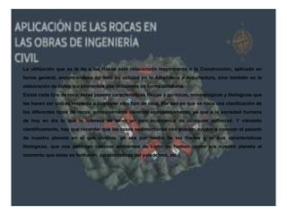 La utilización que se le da a las Rocas está relacionada mayormente a la Construcción, aplicado en
forma general, encontrándose no solo su utilidad en la Albañilería y Arquitectura, sino también en la
elaboración de todos los elementos que utilizamos en forma cotidiana.
Existe cada tipo de roca, estas poseen características físicas y químicas, mineralógicas y litológicas que
las hacen ser únicas respecto a cualquier otro tipo de roca. Por eso es que se hace una clasificación de
los diferentes tipos de rocas, principalmente viéndolo económicamente, ya que a la sociedad humana
de hoy en día lo que le interesa es tener un bien económico de cualquier actividad. Y viéndolo
científicamente, hay que recordar que las rocas sedimentarias nos pueden ayudar a conocer el pasado
de nuestro planeta en el que vivimos, ya sea por medio de los fósiles y de sus características
litológicas, que nos permiten conocer ambientes de cómo se forman (como era nuestro planeta al
momento que estas se formaron, características del paleoclima, etc.).
 