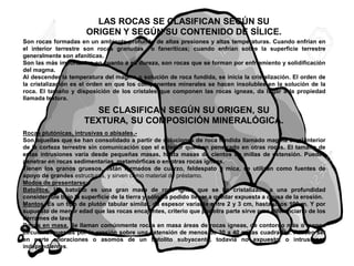 LAS ROCAS SE CLASIFICAN SEGÚN SU
ORIGEN Y SEGÚN SU CONTENIDO DE SÍLICE.
Son rocas formadas en un ambiente profundo de altas presiones y altas temperaturas. Cuando enfrían en
el interior terrestre son rocas granudas o faneríticas; cuando enfrían sobre la superficie terrestre
generalmente son afaníticas.
Son las más importantes en cuanto a su dureza, son rocas que se forman por enfriamiento y solidificación
del magma.
Al descender la temperatura del magma o solución de roca fundida, se inicia la cristalización. El orden de
la cristalización es el orden en que los componentes minerales se hacen insolubles en la solución de la
roca. El tamaño y disposición de los cristales que componen las rocas ígneas, da lugar a la propiedad
llamada textura.
Rocas plutónicas, intrusivas o abisales.-
Son aquellas que se han consolidado a partir de soluciones de roca fundida llamado magma en el interior
de la corteza terrestre sin comunicación con el exterior que han penetrado en otras rocas. El tamaño de
estas intrusiones varía desde pequeñas masas, hasta masas de cientos de millas de extensión. Pueden
penetrar en rocas sedimentarias, metamórficas o en otras rocas ígneas.
Tienen los granos gruesos, están formados de cuarzo, feldespato y mica, se utilizan como fuentes de
apoyo de grandes estructuras, y sirven como material de préstamo.
Modos de presentarse:
Batolitos. Un batolito es una gran masa de roca ígnea que se ha cristalizado a una profundidad
considerable bajo la superficie de la tierra y sólo ha podido llegar a quedar expuesta a causa de la erosión.
Mantos. Es un tipo de plutón tabular similar, de espesor variable entre 2 y 3 cm, hasta unos 100 m. Y por
supuesto de menor edad que las rocas encajantes, criterio que por otra parte sirve para diferenciarlo de los
derrames de lava.
Rocas en masa. Se llaman comúnmente rocas en masa áreas de rocas ígneas, de contorno más o menos
circular expuestas por la erosión sobre una extensión de menos de 30 a 40 millas cuadradas. Pueden ser
en parte afloraciones o asomos de un batolito subyacente, todavía no expuesto, o intrusiones
independientes.
SE CLASIFICAN SEGÚN SU ORIGEN, SU
TEXTURA, SU COMPOSICIÓN MINERALÓGICA.
 