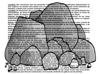 Lacolitos. Son intrusiones que han penetrado como lentes en rocas estratificadas determinando un
arco superior. Su tamaño varía desde unos cuantos centenares de metros hasta varios kilómetros de
diámetro, y desde unos cuantos centenares de pies hasta varios miles de pies de espesor.
Lopolitos. Se denominan así a ciertas masas grandes de rocas ígneas básicas que generalmente son
concordantes, de forma lenticular pero que centralmente tienen un hundimiento ligero en forma de
plato o fuente. Su espesor puede alcanzar el kilómetro y su extensión muchas veces mayor.
Láminas intrusivas. Son intrusiones de magma entre los planos de estratificación de las rocas
sedimentarias o los planos estructurales de las rocas metamórficas. En general, tienen un espesor
relativamente pequeño, en comparación con las demás dimensiones.
Diques. Son intrusiones de forma tabular, relativamente alargadas, que se ha abierto paso a través de
los estratos de las rocas sedimentarias, de los planos estructurales de las rocas metamórficas, o de
otras rocas ígneas.
Necks. O cuellos volcánicos. Son masas cilíndricas de rocas ígneas de posición vertical que ocupan el
conducto a través del cual el magma fluyó para formar un volcán. Una vez que ha concluido el proceso
volcánico, la masa fundida que aún queda en el conducto se solidifica lentamente y tan pronto como la
erosión desgasta las rocas que lo cubren, queda expuesto aflorando en superficie.
ALGUNAS DE ESTAS ROCAS SON:
Granito.- Roca ácida de textura granítica, presenta: cuarzo, feldespato alcalino, plagioclasa sódica y
micas, su coloración varía de muy claro a tonos medios de gris, con sombras de rosa o rojo
frecuentemente. A veces se encuentran tonos verdes. El mineral secundario más común es
probablemente la biotita. También se encuentran con frecuencia la muscovita y la hornablenda. La
textura de los granitos es sumamente variable, desde fina a muy gruesa. En general, tanto la textura
como el color son uniformes en grandes volúmenes de roca. El granito es más resistente con clima
seco.
Diorita.- Es una roca intermedia, de coloración oscura debido a la abundancia de minerales ferro
magnesianos. De textura granuda y contiene minerales como: plagioclasa, feldespato alcalino, micas y
cuarzo (escaso), con hornablenda o biotita como principal constituyente oscuro. Es un tipo de roca
más abundante que las sienitas, pero menos que los granitos. Las dioritas pasan a convertirse
en gabros al disminuir el feldespato que contienen y aumentar los minerales ferro magnesianos,
haciendo que la roca sea más oscura. Las dioritas se han usado más para aplicaciones de piedra
triturada, o para fines monumentales y decorativos, que para fines estructurales.
Gabros.- Roca de textura granítica de color oscuro, verde, gris oscuro o negro, se compone de:
plagioclasa cálcica, auguita, piroxeno, y olivino, no hay cuarzo. Los gabros son menos abundantes,
probablemente que las dioritas. Los gabros, como las dioritas, se han usado mucho más como piedra
ornamental que para fines de construcción. Es frecuente confundir los gabros con las dioritas.
 