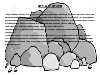 SEGÚN SU ORIGEN
Condiciones que influyen en la textura. El enfriamiento y la cristalización lenta del magma, se traducen en rocas
de textura gruesa. En este caso, se establecen pocos centros de cristalización relativamente y los átomos tienen
suficiente tiempo para disponerse en cristales relativamente grandes. En cambio, el enfriamiento rápido favorece
el establecimiento de muchos centros de cristalización y se producen texturas más finas.
Dependen de los minerales que la integran, tamaño y manera de agruparse.
Granuda.- cuando se ha solidificado lentamente y los minerales han podido cristalizarse por separado
(plutónicos).
Porfídicas.- cuando el proceso de enfriamiento se interrumpe o cambia de velocidad formándose cristales de
gran tamaño (fenocristales) y otros pequeños que constituyen de una masa fundamental (efusivas volcánicas).
Vítrea.- cuando el magma sale y el enfriamiento es rápido, los componentes no tienen tiempo de separarse y la
masa queda amorfa.
 