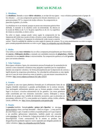 ROCAS IGNEAS
1. Obsidiana
La obsidiana, llamada a veces vidrio volcánico, es un tipo de roca ígnea —roca volcánica perteneciente al grupo de
los silicatos—, con una composición química de silicatos alumínicos y un
gran porcentaje (70 % o mayor) de óxidos silícicos. Su composición es
parecida al granito y la riolita.
La obsidiana no es un mineral, porque no posee una estructura química bien
definida. A menudo se la clasifica como un mineraloide. Su dureza en
la escala de Mohs es de 5 a 6. Su peso específico es de 2,6. La superficie
de rotura es concoidea, es decir, curva.
Su color es negro, aunque puede variar según la composición de las
impurezas del verde muy oscuro al claro, al rojizo y estar veteada en blanco,
negro y rojo. El hierro y el magnesio la colorean de verde oscuro a marrón
oscuro. Tiene la cualidad de cambiar su color según la manera de cortarse. Si se corta paralelamente su color es negro,
pero cortada perpendicularmente su color es gris. https://es.wikipedia.org/wiki/Obsidiana
2. Riolita
Una riolita es una roca volcánica rica en sílice compuesta principalmente por fenocristales
de cuarzo y feldespato alcalino, a menudo con cantidades menores de plagioclasa y biotita,
contenidos en una matriz vítrea o microcristalina. Su composición química es la del granito,
pero con textura afanitica.
3. Toba Volcánica
Roca ígnea volcánica, ligera, de consistencia porosa.Formada por la acumulación de
cenizas u otros elementos volcánicos muy pequeños expelidos por los respiraderos
durante una erupción volcánica. Se forma principalmente por la deposición de cenizas y
lapilli durante las erupciones piroclásticas. Su velocidad de enfriamiento es más rápida
que en el caso de rocas intrusivas como el granito y con una menor concentración en
cristales. http://www.redjaen.es/francis/?m=c&o=25275
4. Granito
El granito es una roca ígnea plutónica formada por el enfriamiento lento de un
magma (fundido alumínico) a grandes profundidades de la corteza terrestre.
Este prolongado enfriamiento permite que se formen grandes cristales, dando
lugar a la textura cristalina característica de los granitos. Las rocas graníticas
están constituidas por tres minerales esenciales: cuarzo, feldespato y micas;
además de un grupo muy variable de minerales accesorios, que se presentan en
porcentajes inferiores al 5 %, como pueden ser el apatito, esfena, óxidos, allanita,
circón, anfíboles, etc. http://www.clustergranito.com/granito.php
5. Pumita
La pumita (también llamada piedra pómez, jal o liparita) es una roca
ígneavolcánica vítrea, con baja densidad —flota en el agua— y muy porosa,
de color blanco o gris. Cuando se refiere a la piedra pómez en lo que respecta
a sus posibles aplicaciones industriales, también puede ser conocida
como puzolana. En su formación, la lava proyectada al aire sufre una gran
descompresión. Como consecuencia de la misma se produce una
desgasificación quedando espacios vacíos separados por delgadas paredes de
vidrio volcánico. https://es.wikipedia.org/wiki/Pumita
 