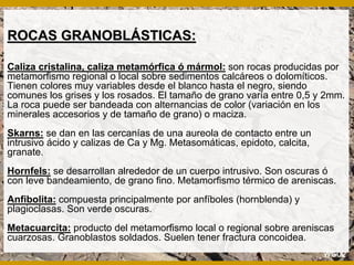 ROCAS GRANOBLROCAS GRANOBLÁÁSTICAS:STICAS:
Caliza cristalina, caliza metamórfica ó mármol: son rocas producidas por
metamorfismo regional o local sobre sedimentos calcáreos o dolomíticos.
Tienen colores muy variables desde el blanco hasta el negro, siendo
comunes los grises y los rosados. El tamaño de grano varía entre 0,5 y 2mm.
La roca puede ser bandeada con alternancias de color (variación en los
minerales accesorios y de tamaño de grano) o maciza.
Skarns: se dan en las cercanías de una aureola de contacto entre un
intrusivo ácido y calizas de Ca y Mg. Metasomáticas, epidoto, calcita,
granate.
Hornfels: se desarrollan alrededor de un cuerpo intrusivo. Son oscuras ó
con leve bandeamiento, de grano fino. Metamorfismo térmico de areniscas.
Anfibolita: compuesta principalmente por anfíboles (hornblenda) y
plagioclasas. Son verde oscuras.
Metacuarcita: producto del metamorfismo local o regional sobre areniscas
cuarzosas. Granoblastos soldados. Suelen tener fractura concoidea.
 
