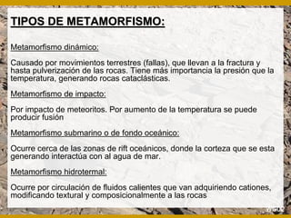 TIPOS DE METAMORFISMO:TIPOS DE METAMORFISMO:
Metamorfismo dinámico:
Causado por movimientos terrestres (fallas), que llevan a la fractura y
hasta pulverización de las rocas. Tiene más importancia la presión que la
temperatura, generando rocas cataclásticas.
Metamorfismo de impacto:
Por impacto de meteoritos. Por aumento de la temperatura se puede
producir fusión
Metamorfismo submarino o de fondo oceánico:
Ocurre cerca de las zonas de rift oceánicos, donde la corteza que se esta
generando interactúa con al agua de mar.
Metamorfismo hidrotermal:
Ocurre por circulación de fluidos calientes que van adquiriendo cationes,
modificando textural y composicionalmente a las rocas
 