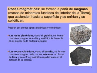 Rocas magmáticas: se forman a partir de magmas
(masas de minerales fundidos del interior de la Tierra),
que ascienden hacia la superficie y se enfrían y se
solidifican.

Pueden ser de dos tipos: plutónicas y volcánicas.


 Las rocas plutónicas, como el granito, se forman
cuando el magma se enfría y solidifica lentamente
en el interior de la corteza terrestre.



 Las rocas volcánicas, como el basalto, se forman
cuando el magma sale por los volcanes en forma
de lava, y se enfría y solidifica rápidamente en el
exterior de la corteza.

                                                       11
 