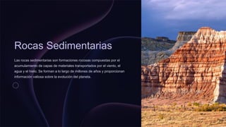 Rocas Sedimentarias
Las rocas sedimentarias son formaciones rocosas compuestas por el
acumulamiento de capas de materiales transportados por el viento, el
agua y el hielo. Se forman a lo largo de millones de años y proporcionan
información valiosa sobre la evolución del planeta.
 