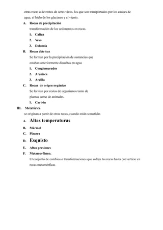 otras rocas o de restos de seres vivos, los que son transportados por los cauces de
       agua, el hielo de los glaciares y el viento.
       A.   Rocas de precipitación
            transformación de los sedimentos en rocas.
            1.   Caliza
            2.   Yeso
            3.   Dolomía
       B.   Rocas detrícas
            Se forman por la precipitación de sustancias que
            estaban anteriormente disueltas en agua
            1.   Conglomerados
            2.   Arenisca
            3.   Arcilla
       C.   Rocas de origen orgánico
            Se forman por restos de organismos tanto de
            plantas como de animales.
            1.   Carbón
III.    Metafórica
       se originan a partir de otras rocas, cuando están sometidas

       A.   Altas temperaturas
       B.   Mármol
       C.   Pizarra

       D.   Esquisto
       E.   Altas presiones
       F.   Metamorfismo.
            El conjunto de cambios o transformaciones que sufren las rocas hasta convertirse en
            rocas metamórficas
 