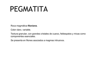 PEGMATITA Roca magmática  filoniana . Color claro. variable.  Textura granular, con grandes cristales de cuarzo, feldespatos y micas como componentes esenciales. Se presenta en filones asociados a magmas intrusivos. 