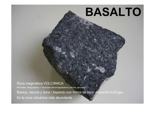 BASALTO Roca magmática VOLCÁNICA Minerales: Plagioclasas + minerales ferromagnesianos (olivino, piroxeno) Básica, oscura y dura / Aspecto con forma de lava, presenta burbujas  Es la roca volcánica más abundante 