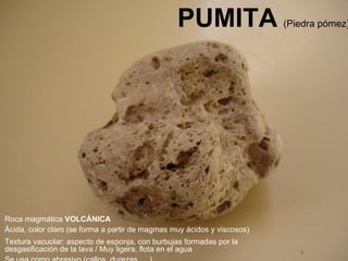 PUMITA   (Piedra pómez) Roca magmática  VOLCÁNICA Ácida, color claro (se forma a partir de magmas muy ácidos y viscosos)  Textura vacuolar: aspecto de esponja, con burbujas formadas por la desgasificación de la lava / Muy ligera, flota en el agua Se usa como abrasivo (callos, durezas, …) 
