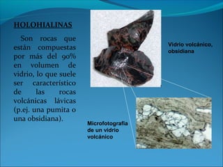 HOLOHIALINAS
Son rocas que
están compuestas
por más del 90%
en volumen de
vidrio, lo que suele
ser característico
de las rocas
volcánicas lávicas
(p.ej. una pumita o
una obsidiana).
Vidrio volcánico,
obsidiana
Microfotografía
de un vidrio
volcánico
 