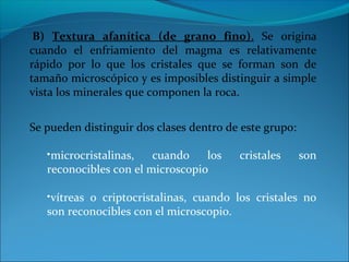 B) Textura afanítica (de grano fino). Se origina
cuando el enfriamiento del magma es relativamente
rápido por lo que los cristales que se forman son de
tamaño microscópico y es imposibles distinguir a simple
vista los minerales que componen la roca.
Se pueden distinguir dos clases dentro de este grupo:
•microcristalinas, cuando los cristales son
reconocibles con el microscopio
•vítreas o criptocristalinas, cuando los cristales no
son reconocibles con el microscopio.
 