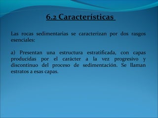 6.2 Características
Las rocas sedimentarias se caracterizan por dos rasgos
esenciales:
a) Presentan una estructura estratificada, con capas
producidas por el carácter a la vez progresivo y
discontinuo del proceso de sedimentación. Se llaman
estratos a esas capas.
 