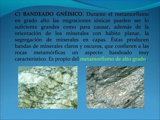 C) BANDEADO GNÉISICO. Durante el metamorfismo
en grado alto las migraciones iónicas pueden ser lo
suficiente grandes como para causar, además de la
orientación de los minerales con hábito planar, la
segregación de minerales en capas. Éstas producen
bandas de minerales claros y oscuros, que confieren a las
rocas metamórficas un aspecto bandeado muy
característico. Es propio del metamorfismo de alto grado.
 