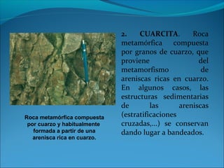 2. CUARCITA. Roca
metamórfica compuesta
por granos de cuarzo, que
proviene del
metamorfismo de
areniscas ricas en cuarzo.
En algunos casos, las
estructuras sedimentarias
de las areniscas
(estratificaciones
cruzadas,...) se conservan
dando lugar a bandeados.
Roca metamórfica compuesta
por cuarzo y habitualmente
formada a partir de una
arenisca rica en cuarzo.
 