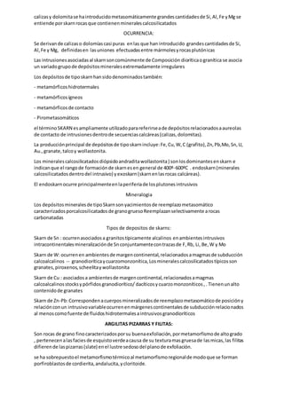 calizasy dolomitase haintroducidometasomáticamente grandescantidadesde Si,Al,Fe yMg se
entiende porskarnrocasque contienenmineralescalcosilicatados
OCURRENCIA:
Se derivande calizaso dolomíascasi puras enlas que han introducido grandescantidadesde Si,
Al,Fe y Mg, definidasen lasuniones efectuadasentre mármolesyrocasplutónicas
Las intrusionesasociadasal skarnsoncomúnmente de Composición dioríticaogranítica se asocia
un variadogrupode depósitosmineralesextremadamente irregulares
Los depósitosde tiposkarnhansidodenominadostambién:
- metamórficoshidrotermales
- metamórficosígneos
- metamórficosde contacto
- Pirometasomáticos
el términoSKARN esampliamente utilizadoparareferirseade depósitosrelacionadosaaureolas
de contacto de intrusionesdentrode secuenciascalcáreas(calizas,dolomitas).
La producciónprincipal de depósitosde tiposkarnincluye:Fe,Cu,W,C (grafito),Zn,Pb,Mo,Sn,U,
Au.,granate,talcoy wollastonita.
Los mineralescalcosilicatadosdiópsidoandraditawollastonita) sonlosdominantesenskarn e
indicanque el rangode formaciónde skarnesen general de 400º-600ºC . endoskarn(minerales
calcosilicatadosdentrodel intrusivo) yexoskarn(skarnenlasrocas calcáreas).
El endoskarnocurre principalmenteenlaperiferiade losplutonesintrusivos
Mineralogia
Los depósitosmineralesde tipoSkarnsonyacimientosde reemplazometasomático
caracterizadosporcalcosilicatadosde granogruesoReemplazanselectivamente arocas
carbonatadas
Tipos de depositos de skarns:
Skarn de Sn : ocurrenasociadosa granitostípicamente alcalinos enambientesintrusivos
intracontinentalesmineralizaciónde Snconjuntamentecontrazasde F,Rb, Li, Be,W y Mo
Skarn de W: ocurrenen ambientesde margencontinental,relacionadosamagmasde subducción
calcoalcalinos -- granodioríticaycuarzomonzonítica,Losmineralescalcosilicatadostípicosson
granates,piroxenos,scheelitaywollastonita
Skarn de Cu : asociadosa ambientesde margencontinental,relacionadosamagmas
calcoalcalinosstocksypórfidosgranodiorítico/ dacíticosycuarzomonzoníticos,. Tienenunalto
contenidode granates
Skarn de Zn-Pb:Correspondenacuerposmineralizadosde reemplazometasomáticode posicióny
relaciónconun intrusivovariableocurrenenmárgenescontinentalesde subducciónrelacionados
al menoscomofuente de fluidoshidrotermalesaintrusivosgranodioríticos
ARGILITAS PIZARRAS Y FILITAS:
Son rocas de grano finocaracterizadosporsu buenaexfoliación,pormetamorfismode altogrado
, pertenecenalasfaciesde esquistoverdeacausa de su texturamasgruesade lasmicas,las filitas
difierende laspizarras(slate) enel lustre sedosodel planode exfoliación.
se ha sobrepuestoel metamorfismotérmicoal metamorfismoregionalde modoque se forman
porfiroblastosde cordierita,andalucita,ycloritoide.
 
