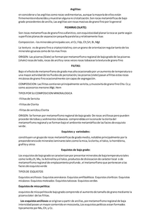 Argilitas:
enconsiderara lasargilitascomorocas sedimentarias,aunque lamayoríade ellosestán
firmementeendurecidosymuestranalgunare cristalización.Sonrocasmetamórficasde bajo
grado procedentesde arcilla,Lasargilitassonrocasmasivasde granofinopor logeneral
PIZARRAS (SLATE):
Son rocas metamorficasde granofinoaafanitico,conesquistocidadplanarlarocase parte según
superficiesplanasde separacionpequeñaparalelasyrelativamente lisas
Composicion.-losmineralesprincipalesson,el Cz,Fdp,Clt,Srt,Bi,Mgt
La textura: esde grano finoa criptocristalino,conungrano de orientacionregulartantode los
mineralesgruesoscomode losmas finos
ORIGEN: Las pizarras(Slate) se formanpormetamorfismoregional de bajogradode laspizarras
(shale) rocasde lodo,rocas de arcillay raras vecesrocas tobaceaslatexturade grano fino
FILITAS:
Bajo el efectode metamorfismode gradomasaltoocasionadopor unaumentode temperaturao
una mayoractividad de losfluidosde percolación,laspizarras(slate) pasanafilitasestasrocas
micáceasde grano finoocasionalmente concapasde segregación.
COMPOSICION:Lasfilitascontienenprincipalmente sericita,ymuscovitade granofinoClta.Cz,y
como accesoriosmenoresMgt.Hem
TIPOSPOR SU COMPOSICION MINERALOGICA
-Filitasde Sericita
-Filitasde Clorita
-filitasde sericitayClorita
ORIGEN: Se formanpor metamorfismoregional de bajogrado De rocas arcillosasperopueden
procederde tobasy sedimentos tobaceos. comprendidasenlazonade lacloritadel
metamorfismoregional yse formanbajoel ambiente metamórficode lasfaciesde esquisto
verde.
Esquistos y variedades:
constituyenungrupode rocas metamórficasde gradomedio,notablesprincipalmente porla
preponderanciade mineraleslaminarestalescomolamica,laclorita,el talco,la hornblena,
grafitoy otros
Esquistos de bajo grado:
Los esquistosde bajogradose caracterizanpor presentarmineralesde bajatemperaturatales
como laAb,clt,Mu, la Actinolitayel talco,productosde dislocacionde carácterlocal o de
metamorfismoregional de emplazamientoprofundo,el metamorfismoque pertenecenalas
faciesde esquistoverde
TIPOSDE ESQUISTOS
Esquistosarcillosos Esquistosarenáceos Esquistosamfibolíticos Esquistoscloríticos Esquistos
micáceos Esquistosmoteados Esquistostalcosos Esquistosverdes
Esquistosde mica pelitica:
esquistosde micapeliticade bajogradocomprende el aumentode tamañode granomediante la
pizarraslate i de las filitas.
Los esquistosarcillosos se originana partir de arcillas,pormetamorfismoregional de baja
intensidadposee unmayorcontenidoenmoscovita,Losesquistospeliticosestanformados
tipicamente porMu,Clt,y Cz.
 