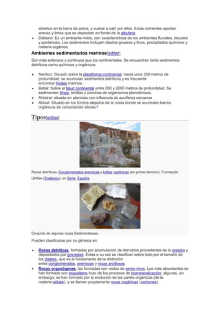 abiertos en la barra de arena, y vuelve a salir por ellos. Estas corrientes aportan
arenas y limos que se depositan en fondo de la albufera.
 Deltaico: Es un ambiente mixto, con características de los ambientes fluviales, lacustre
y pantanoso. Los sedimentos incluyen clastos gruesos y finos, precipitados químicos y
materia orgánica.
Ambientes sedimentarios marinos[editar]
Son más extensos y continuos que los continentales. Se encuentran tanto sedimentos
detríticos como químicos y orgánicos.
 Nerítico: Situado sobre la plataforma continental, hasta unos 200 metros de
profundidad; se acumulan sedimentos detríticos y es frecuente
encontrar fósiles marinos.
 Batial: Sobre el talud continental entre 200 y 2000 metros de profundidad. Se
sedimentan limos, arcillas y conchas de organismos planctónicos.
 Artistral: situado en planicies con influencia de acuíferos cercanos
 Abisal: Situado en los fondos alejados de la costa donde se acumulan barros
orgánicos de composición silícea.2
Tipos[editar]
Rocas detríticas: Conglomerados,areniscas y lutitas caolínicas (en primer término). Formación
Utrillas (Cretácico), en Soria, España.
Conjunto de algunas rocas Sedimentareas.
Pueden clasificarse por su génesis en:
 Rocas detríticas, formadas por acumulación de derrubios procedentes de la erosión y
depositados por gravedad. Éstas a su vez se clasifican sobre todo por el tamaño de
los clastos, que es el fundamento de la distinción
entre conglomerados, areniscas y rocas arcillosas.
 Rocas organógenas, las formadas con restos de seres vivos. Las más abundantes se
han formado con esqueletos fruto de los procesos de biomineralización; algunas, sin
embargo, se han formado por la evolución de las partes orgánicas (de la
materia celular), y se llaman propiamente rocas orgánicas (carbones).
 