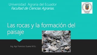 Las rocas y la formación del
paisaje
Ing. Agr. Francisco Suarez M.Sc.
Universidad Agraria del Ecuador
Facultad de Ciencias Agrarias.
 