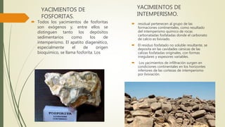 YACIMIENTOS DE
FOSFORITAS.
 Todos los yacimientos de fosforitas
son exógenos y, entre ellos se
distinguen tanto los depósitos
sedimentarios como los de
intemperismo. El apatito diagenético,
especialmente el de origen
bioquímico, se llama fosforita. Los
YACIMIENTOS DE
INTEMPERISMO.
 residual pertenecen al grupo de las
formaciones continentales, como resultado
del intemperismo químico de rocas
carbonatadas fosfatadas donde el carbonato
de calcio es lixiviado.
 El residuo fosfatado no soluble resultante, se
deposita en las cavidades cársicas de las
calizas fosfatadas originales, con formas
irregulares y espesores variables.
 Los yacimientos de infiltración surgen en
condiciones continentales en los horizontes
inferiores de las cortezas de intemperismo
por lixiviación.
 