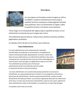 Rocas Ígneas
Las rocas ígneas son formadas cuando el magma se enfría y
se solidifica. Cuando el enfriamiento es lento y bajo la
superficie terrestre se producen cristales gigantes llamados
rocas plutónicas. Pero si el enfriamiento es rápido y sobre
la superficie terrestre, se le llaman rocas volcánicas.
Tienen origen en la cristalización del magma, bajo la superficie terrestre, o en el
enfriamiento al momento de que el magma sale a tierra.
Tiene diferentes tipos de texturas: Textura vítrea, afanitica, faneritica, porfídica,
pegamatitica, piroclastica.
Un ejemplo común de ellas son las llamas rocas volcánicas.
Rocas Sedimentarias
Las rocas sedimentarias están compuestas por materiales
transformados, formadas por la acumulación y consolidación de
materia mineral pulverizada, depositada por la erosión. Existen dos
tipos de rocas sedimentarias; Las sedimentarias detríticas: Que estan
compuestas por minerales de otras rocas que fueron desintegradas, el
mineral viaja a través del agua y se deposita por capas en las orillas.
Y las sedimentarias químicas que se forman por
sedimentación química de materiales que han estado
en disolución durante su fase de transporte.
Las rocas sedimentarias son caracterizadas porque presentan una estructura
estratificada, con capas producidas por el carácter a la vez progresivo y discontinuo
del proceso de sedimentación y Contienen generalmente fósiles, cuando no están
directamente formadas por fósiles. Los procesos magmaticos destruyen los restos de los
seres vivos, lo mismo que los procesos metamórficos, salvo los más suaves. Además las
rocas sedimentarias suelen ser permeables, lo cual permite un mejor flujo del agua.
Un ejemplo común ellas es la arcilla.
 
