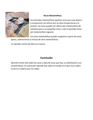 Rocas Metamórficas
Son llamadas metamórficas aquellas rocas que cuya textura
y composición son alteras por las altas temperaturas y la
presión. Las rocas pueden ser alteras por metamorfosis de
contacto que es en pequeñas áreas, o por en grandes áreas
por metamorfosis regional.
Las rocas metamórficas pueden originarse a partir de rocas
ígneas, sedimentarias o incluso de otras metamórficas.
Un ejemplo común de ellas es el cuarzo.
Conclusión
Aprendí mucho más sobre las rocas y tipos de rocas que hay, su clasificación y sus
características. En conclusión aprendí más sobre el mundo en el que vivo y sobre
la tierra o materia que me rodea.
 