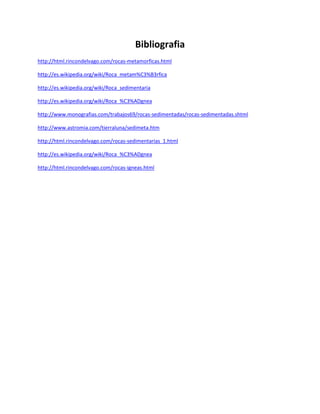 Bibliografia
http://html.rincondelvago.com/rocas-metamorficas.html
http://es.wikipedia.org/wiki/Roca_metam%C3%B3rfica
http://es.wikipedia.org/wiki/Roca_sedimentaria
http://es.wikipedia.org/wiki/Roca_%C3%ADgnea
http://www.monografias.com/trabajos69/rocas-sedimentadas/rocas-sedimentadas.shtml
http://www.astromia.com/tierraluna/sedimeta.htm
http://html.rincondelvago.com/rocas-sedimentarias_1.html
http://es.wikipedia.org/wiki/Roca_%C3%ADgnea
http://html.rincondelvago.com/rocas-igneas.html
 