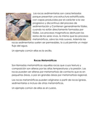 Las rocas sedimentarias son caracterizadas
porque presentan una estructura estratificada,
con capas producidas por el carácter a la vez
progresivo y discontinuo del proceso de
sedimentación y Contienen generalmente fósiles,
cuando no están directamente formadas por
fósiles. Los procesos magmaticos destruyen los
restos de los seres vivos, lo mismo que los procesos
metamórficos, salvo los más suaves. Además las
rocas sedimentarias suelen ser permeables, lo cual permite un mejor
flujo del agua.
Un ejemplo común ellas es la arcilla.
Rocas Metamórficas
Son llamadas metamórficas aquellas rocas que cuya textura y
composición son alteras por las altas temperaturas y la presión. Las
rocas pueden ser alteras por metamorfosis de contacto que es en
pequeñas áreas, o por en grandes áreas por metamorfosis regional.
Las rocas metamórficas pueden originarse a partir de rocas ígneas,
sedimentarias o incluso de otras metamórficas.
Un ejemplo común de ellas es el cuarzo.
 