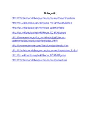 Bibliografia
http://html.rincondelvago.com/rocas-metamorficas.html
http://es.wikipedia.org/wiki/Roca_metam%C3%B3rfica
http://es.wikipedia.org/wiki/Roca_sedimentaria
http://es.wikipedia.org/wiki/Roca_%C3%ADgnea
http://www.monografias.com/trabajos69/rocas-
sedimentadas/rocas-sedimentadas.shtml
http://www.astromia.com/tierraluna/sedimeta.htm
http://html.rincondelvago.com/rocas-sedimentarias_1.html
http://es.wikipedia.org/wiki/Roca_%C3%ADgnea
http://html.rincondelvago.com/rocas-igneas.html
 