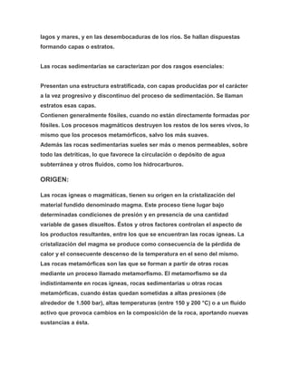 lagos y mares, y en las desembocaduras de los ríos. Se hallan dispuestas
formando capas o estratos.
Las rocas sedimentarias se caracterizan por dos rasgos esenciales:
Presentan una estructura estratificada, con capas producidas por el carácter
a la vez progresivo y discontinuo del proceso de sedimentación. Se llaman
estratos esas capas.
Contienen generalmente fósiles, cuando no están directamente formadas por
fósiles. Los procesos magmáticos destruyen los restos de los seres vivos, lo
mismo que los procesos metamórficos, salvo los más suaves.
Además las rocas sedimentarias sueles ser más o menos permeables, sobre
todo las detríticas, lo que favorece la circulación o depósito de agua
subterránea y otros fluidos, como los hidrocarburos.
ORIGEN:
Las rocas ígneas o magmáticas, tienen su origen en la cristalización del
material fundido denominado magma. Este proceso tiene lugar bajo
determinadas condiciones de presión y en presencia de una cantidad
variable de gases disueltos. Éstos y otros factores controlan el aspecto de
los productos resultantes, entre los que se encuentran las rocas ígneas. La
cristalización del magma se produce como consecuencia de la pérdida de
calor y el consecuente descenso de la temperatura en el seno del mismo.
Las rocas metamórficas son las que se forman a partir de otras rocas
mediante un proceso llamado metamorfismo. El metamorfismo se da
indistintamente en rocas ígneas, rocas sedimentarias u otras rocas
metamórficas, cuando éstas quedan sometidas a altas presiones (de
alrededor de 1.500 bar), altas temperaturas (entre 150 y 200 °C) o a un fluido
activo que provoca cambios en la composición de la roca, aportando nuevas
sustancias a ésta.
 
