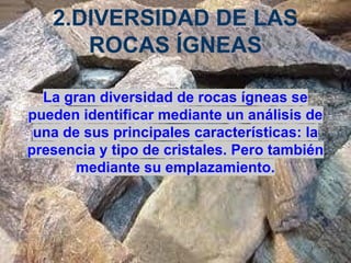 2.DIVERSIDAD DE LAS
ROCAS ÍGNEAS
La gran diversidad de rocas ígneas se
pueden identificar mediante un análisis de
una de sus principales características: la
presencia y tipo de cristales. Pero también
mediante su emplazamiento.

 