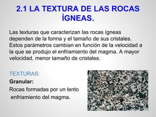 2.1 LA TEXTURA DE LAS ROCAS
ÍGNEAS.
Las texturas que caracterizan las rocas ígneas
dependen de la forma y el tamaño de sus cristales.
Estos parámetros cambian en función de la velocidad a
la que se produjo el enfriamiento del magma. A mayor
velocidad, menor tamaño de cristales.
TEXTURAS:
Granular:
Rocas formadas por un lento
enfriamiento del magma.

 