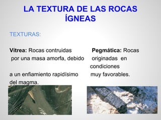 LA TEXTURA DE LAS ROCAS
ÍGNEAS
TEXTURAS:
Vítrea: Rocas contruidas
por una masa amorfa, debido
a un enfiamiento rapidísimo
del magma.

Pegmática: Rocas
originadas en
condiciones
muy favorables.

 