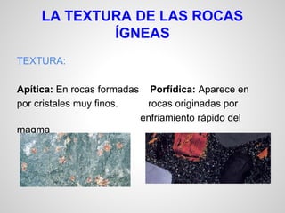 LA TEXTURA DE LAS ROCAS
ÍGNEAS
TEXTURA:
Apítica: En rocas formadas Porfídica: Aparece en
por cristales muy finos.
rocas originadas por
enfriamiento rápido del
magma

 