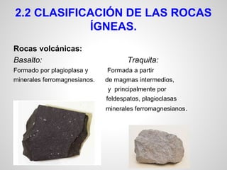 2.2 CLASIFICACIÓN DE LAS ROCAS
ÍGNEAS.
Rocas volcánicas:
Basalto:
Formado por plagioplasa y
minerales ferromagnesianos.

Traquita:
Formada a partir
de magmas intermedios,
y principalmente por
feldespatos, plagioclasas

y

minerales ferromagnesianos .

 