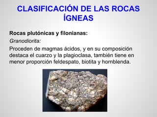 CLASIFICACIÓN DE LAS ROCAS
ÍGNEAS
Rocas plutónicas y filonianas:
Granodiorita:
Proceden de magmas ácidos, y en su composición
destaca el cuarzo y la plagioclasa, también tiene en
menor proporción feldespato, biotita y hornblenda.

 