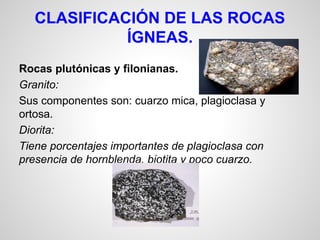 CLASIFICACIÓN DE LAS ROCAS
ÍGNEAS.
Rocas plutónicas y filonianas.
Granito:
Sus componentes son: cuarzo mica, plagioclasa y
ortosa.
Diorita:
Tiene porcentajes importantes de plagioclasa con
presencia de hornblenda, biotita y poco cuarzo.

 