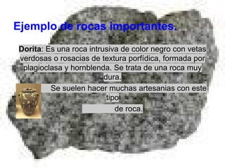 Ejemplo de rocas importantes.
Dorita: Es una roca intrusiva de color negro con vetas
verdosas o rosacias de textura porfídica, formada por
plagioclasa y hornblenda. Se trata de una roca muy
dura.
Se suelen hacer muchas artesanias con este
tipo
de roca.

 