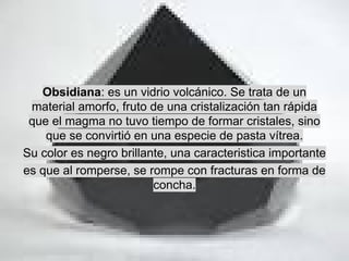 Obsidiana: es un vidrio volcánico. Se trata de un
material amorfo, fruto de una cristalización tan rápida
que el magma no tuvo tiempo de formar cristales, sino
que se convirtió en una especie de pasta vítrea.
Su color es negro brillante, una caracteristica importante
es que al romperse, se rompe con fracturas en forma de
concha.

 
