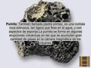 Pumita: También llamada piedra pómez, es una curiosa
roca extrusiva, tan ligera que flota en el agua, y con
aspectos de esponja.La pumita se forma en algunas
erupciones volcánicas en las que se acumulan gran
cantidad de gases en la cámara magmática de los
volcanes.

 