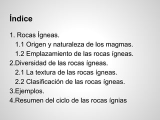 Índice
1. Rocas Ígneas.
1.1 Origen y naturaleza de los magmas.
1.2 Emplazamiento de las rocas ígneas.
2.Diversidad de las rocas ígneas.
2.1 La textura de las rocas ígneas.
2.2 Clasificación de las rocas ígneas.
3.Ejemplos.
4.Resumen del ciclo de las rocas ígnias

 