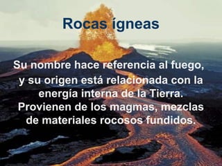 Rocas ígneas
Su nombre hace referencia al fuego,
y su origen está relacionada con la
energía interna de la Tierra.
Provienen de los magmas, mezclas
de materiales rocosos fundidos.

 