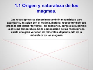 1.1 Origen y naturaleza de los
magmas.
Las rocas ígneas se denominan también magmáticas para
expresar su relación con el magma, material rocoso fundido que
procede del interior terrestre, en ocasiones, surge a la superficie
a altísima temperatura. En la composición de las rocas ígneas
existe una gran variedad de minerales, dependiendo de la
naturaleza de los magmas

 