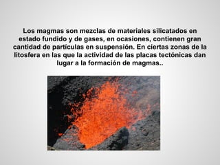 Los magmas son mezclas de materiales silicatados en
estado fundido y de gases, en ocasiones, contienen gran
cantidad de partículas en suspensión. En ciertas zonas de la
litosfera en las que la actividad de las placas tectónicas dan
lugar a la formación de magmas..

 