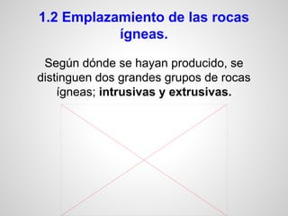 1.2 Emplazamiento de las rocas
ígneas.
Según dónde se hayan producido, se
distinguen dos grandes grupos de rocas
ígneas; intrusivas y extrusivas.

 