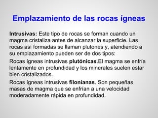 Emplazamiento de las rocas ígneas
Intrusivas: Este tipo de rocas se forman cuando un
magma cristaliza antes de alcanzar la superficie. Las
rocas así formadas se llaman plutones y, atendiendo a
su emplazamiento pueden ser de dos tipos:
Rocas ígneas intrusivas plutónicas.El magma se enfría
lentamente en profundidad y los minerales suelen estar
bien cristalizados.
Rocas ígneas intrusivas filonianas. Son pequeñas
masas de magma que se enfrían a una velocidad
moderadamente rápida en profundidad.

 