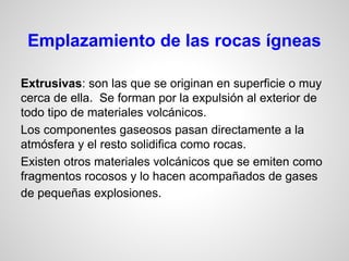 Emplazamiento de las rocas ígneas
Extrusivas: son las que se originan en superficie o muy
cerca de ella. Se forman por la expulsión al exterior de
todo tipo de materiales volcánicos.
Los componentes gaseosos pasan directamente a la
atmósfera y el resto solidifica como rocas.
Existen otros materiales volcánicos que se emiten como
fragmentos rocosos y lo hacen acompañados de gases
de pequeñas explosiones.

 