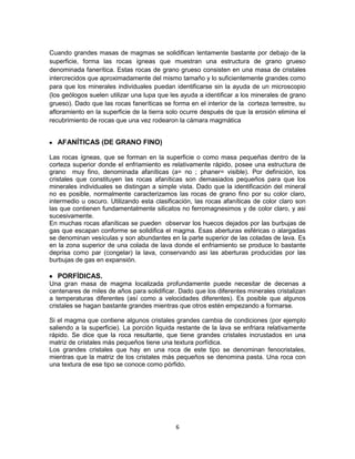 Cuando grandes masas de magmas se solidifican lentamente bastante por debajo de la
superficie, forma las rocas ígneas que muestran una estructura de grano grueso
denominada fanerítica. Estas rocas de grano grueso consisten en una masa de cristales
intercrecidos que aproximadamente del mismo tamaño y lo suficientemente grandes como
para que los minerales individuales puedan identificarse sin la ayuda de un microscopio
(los geólogos suelen utilizar una lupa que les ayuda a identificar a los minerales de grano
grueso). Dado que las rocas faneríticas se forma en el interior de la corteza terrestre, su
afloramiento en la superficie de la tierra solo ocurre después de que la erosión elimina el
recubrimiento de rocas que una vez rodearon la cámara magmática

AFANÍTICAS (DE GRANO FINO)
Las rocas ígneas, que se forman en la superficie o como masa pequeñas dentro de la
corteza superior donde el enfriamiento es relativamente rápido, posee una estructura de
grano muy fino, denominada afaníticas (a= no ; phaner= visible). Por definición, los
cristales que constituyen las rocas afaníticas son demasiados pequeños para que los
minerales individuales se distingan a simple vista. Dado que la identificación del mineral
no es posible, normalmente caracterizamos las rocas de grano fino por su color claro,
intermedio u oscuro. Utilizando esta clasificación, las rocas afaníticas de color claro son
las que contienen fundamentalmente silicatos no ferromagnesimos y de color claro, y asi
sucesivamente.
En muchas rocas afaníticas se pueden observar los huecos dejados por las burbujas de
gas que escapan conforme se solidifica el magma. Esas aberturas esféricas o alargadas
se denominan vesículas y son abundantes en la parte superior de las coladas de lava. Es
en la zona superior de una colada de lava donde el enfriamiento se produce lo bastante
deprisa como par (congelar) la lava, conservando asi las aberturas producidas por las
burbujas de gas en expansión.

PORFÍDICAS.
Una gran masa de magma localizada profundamente puede necesitar de decenas a
centenares de miles de años para solidificar. Dado que los diferentes minerales cristalizan
a temperaturas diferentes (así como a velocidades diferentes). Es posible que algunos
cristales se hagan bastante grandes mientras que otros estén empezando a formarse.
Si el magma que contiene algunos cristales grandes cambia de condiciones (por ejemplo
saliendo a la superficie). La porción liquida restante de la lava se enfriara relativamente
rápido. Se dice que la roca resultante, que tiene grandes cristales incrustados en una
matriz de cristales más pequeños tiene una textura porfídica.
Los grandes cristales que hay en una roca de este tipo se denominan fenocristales,
mientras que la matriz de los cristales más pequeños se denomina pasta. Una roca con
una textura de ese tipo se conoce como pórfido.

6

 