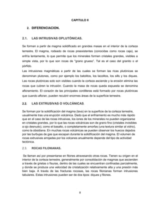 CAPITULO II
2. DIFERENCIACION.

2.1.

LAS INTRUSIVAS OPLUTÓNICAS.

Se forman a partir de magma solidificado en grandes masas en el interior de la corteza
terrestre. El magma, rodeado de rocas preexistentes (conocidas como rocas caja), se
enfría lentamente, lo que permite que los minerales formen cristales grandes, visibles a
simple vista, por lo que son rocas de "grano grueso”. Tal es el caso del granito o el
pórfido.
Las intrusiones magmáticas a partir de las cuales se forman las ricas plutónicas se
denominan plutones, como por ejemplo los batolitos, los lacolitos, los sills y los diques.
Las rocas plutónicas solo son visibles cuando la corteza asciende y la erosión elimina las
rocas que cubren la intrusión. Cuando la masa de rocas queda expuesta se denomina
afloramiento. El corazón de las principales cordilleras está formado por rocas plutónicas
que cuando afloran, pueden recubrir enormes áreas de la superficie terrestre.
2.2.

LAS EXTRUSIVAS O VOLCÁNICAS.

Se forman por la solidificación del magma (lava) en la superficie de la corteza terrestre,
usualmente tras una erupción volcánica. Dado que el enfriamiento es mucho más rápido
que en el caso de las rocas intrusivas, los iones de los minerales no pueden organizarse
en cristales grandes, por lo que las rocas volcánicas son de grano fino (cristales invisibles
a ojo desnudo), como el basalto, o completamente amorfas (una textura similar al vidrio),
como la obsidiana. En muchas rocas volcánicas se pueden observar los huecos dejados
por las burbujas de gas que escapan durante la solidificación del magma. El volumen de
rocas extrusivas arrojadas por los volcanes anualmente depende del tipo de actividad
tectónica.
2.3.

ROCAS FILONIANAS.

Se llaman así por presentarse en filones atravesando otras rocas. Tienen su origen en el
interior de la corteza terrestre, generalmente por consolidación de magmas que ascienden
a través de grietas o fisuras, dentro de las cuales se encuentran confinadas parcialmente,
y donde se produce una velocidad de cristalización relativamente alta y una presión más
bien baja. A través de las fracturas rocosas, las rocas filonianas forman intrusiones
tabulares. Estas intrusiones pueden ser de dos tipos: diques y filones.

8

 